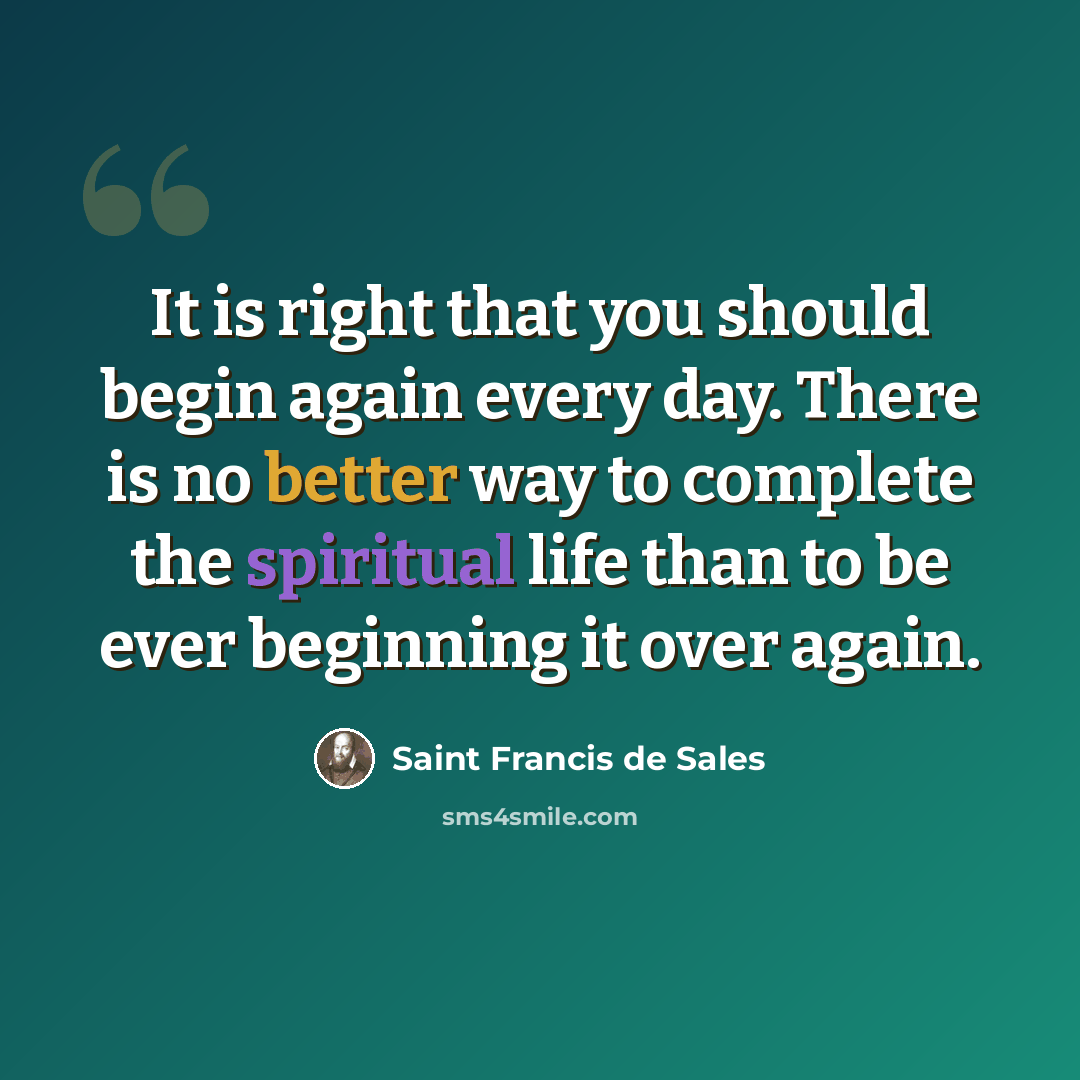“It is right that you should begin again every day. There is no better way to complete the spiritual life than to be ever beginning it over again.” quote by Saint Francis de Sales