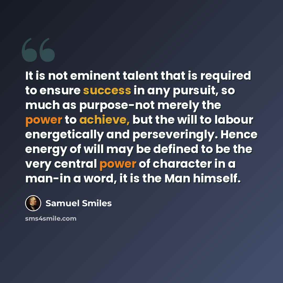 “It is not eminent talent that is required to ensure success in any pursuit, so much as purpose-not merely the power to achieve, but the will to labour energetically and perseveringly. Hence energy of will may be defined to be the very central power of character in a man-in a word, it is the Man…” quote by Samuel Smiles