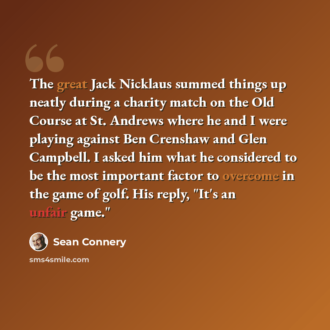 “The great Jack Nicklaus summed things up neatly during a charity match on the Old Course at St. Andrews where he and I were playing against Ben Crenshaw and Glen Campbell. I asked him what he considered to be the most important factor to overcome in the game of golf. His reply, "It's an unfair…” quote by Sean Connery