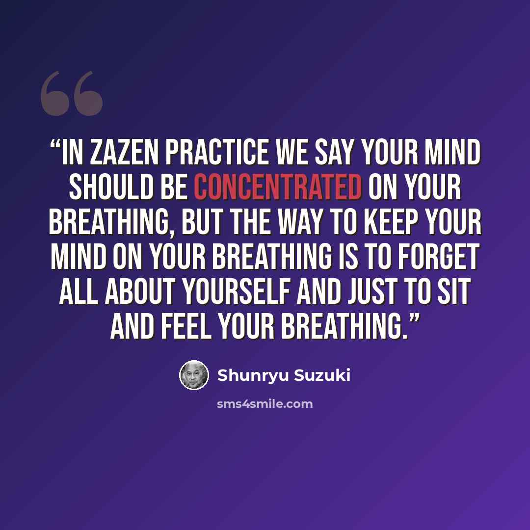 “In zazen practice we say your mind should be concentrated on your breathing, but the way to keep your mind on your breathing is to forget all about yourself and just to sit and feel your breathing.” quote by Shunryu Suzuki