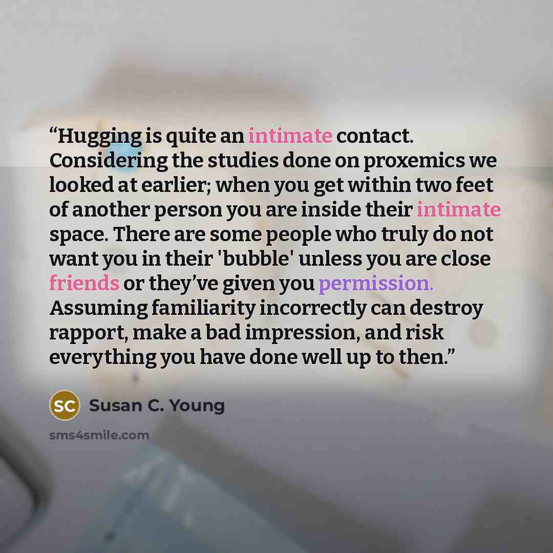 “Hugging is quite an intimate contact. Considering the studies done on proxemics we looked at earlier; when you get within two feet of another person you are inside their intimate space. There are some people who truly do not want you in their 'bubble' unless you are close friends or they’ve given…” quote by Susan C. Young