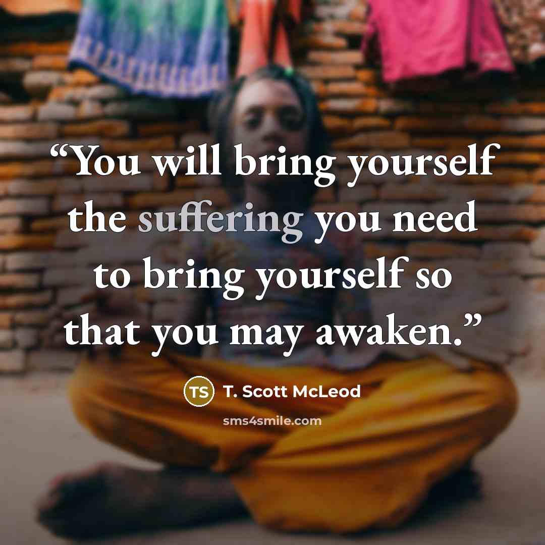 “You will bring yourself the suffering you need to bring yourself so that you may awaken.” quote by T. Scott McLeod