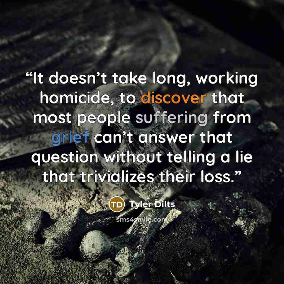 “It doesn’t take long, working homicide, to discover that most people suffering from grief can’t answer that question without telling a lie that trivializes their loss.” quote by Tyler Dilts