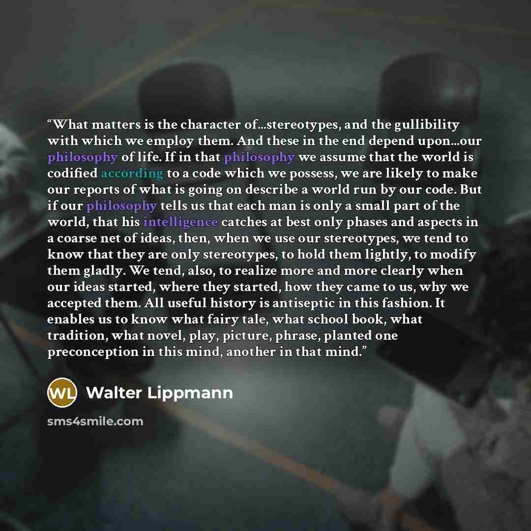 “What matters is the character of...stereotypes, and the gullibility with which we employ them. And these in the end depend upon...our philosophy of life. If in that philosophy we assume that the world is codified according to a code which we possess, we are likely to make our reports of what is…” quote by Walter Lippmann