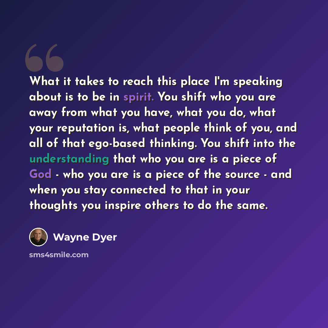 “What it takes to reach this place I'm speaking about is to be in spirit. You shift who you are away from what you have, what you do, what your reputation is, what people think of you, and all of that ego-based thinking. You shift into the understanding that who you are is a piece of God - who you…” quote by Wayne Dyer