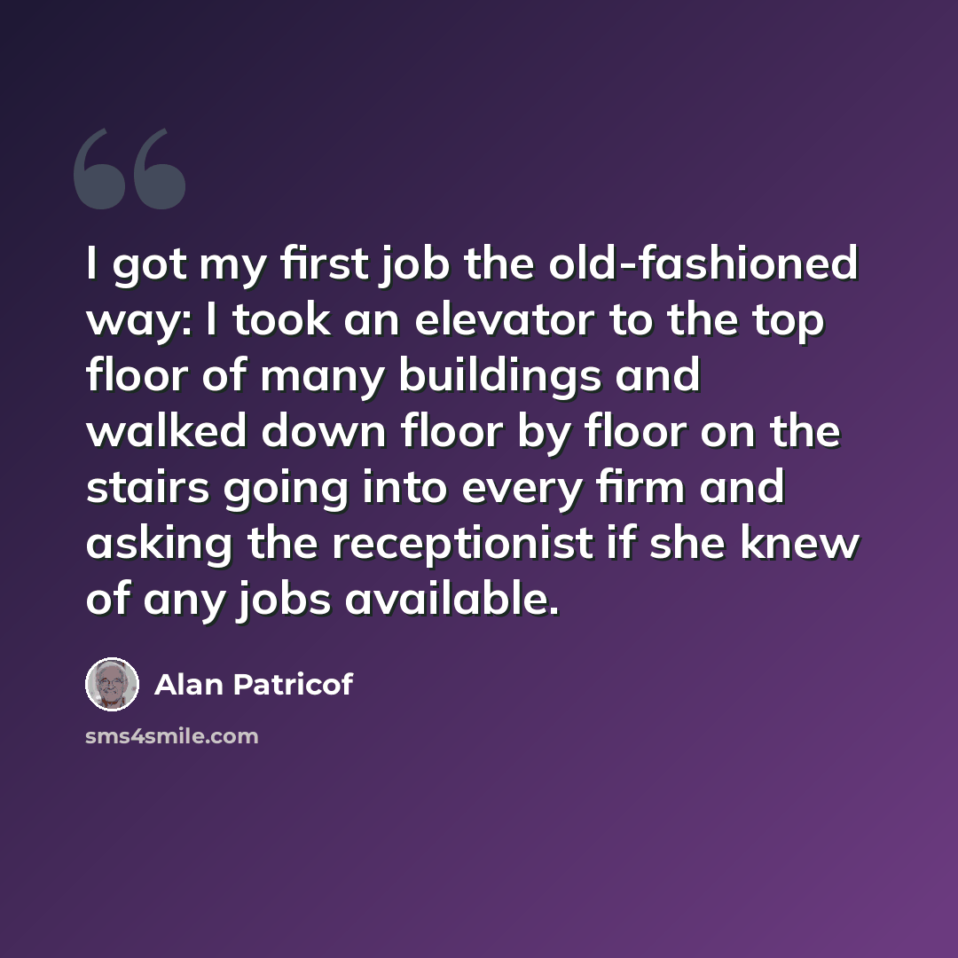 “I got my first job the old-fashioned way: I took an elevator to the top floor of many buildings and walked down floor by floor on the stairs going into every firm and asking the receptionist if she knew of any jobs available.” quote by Alan Patricof