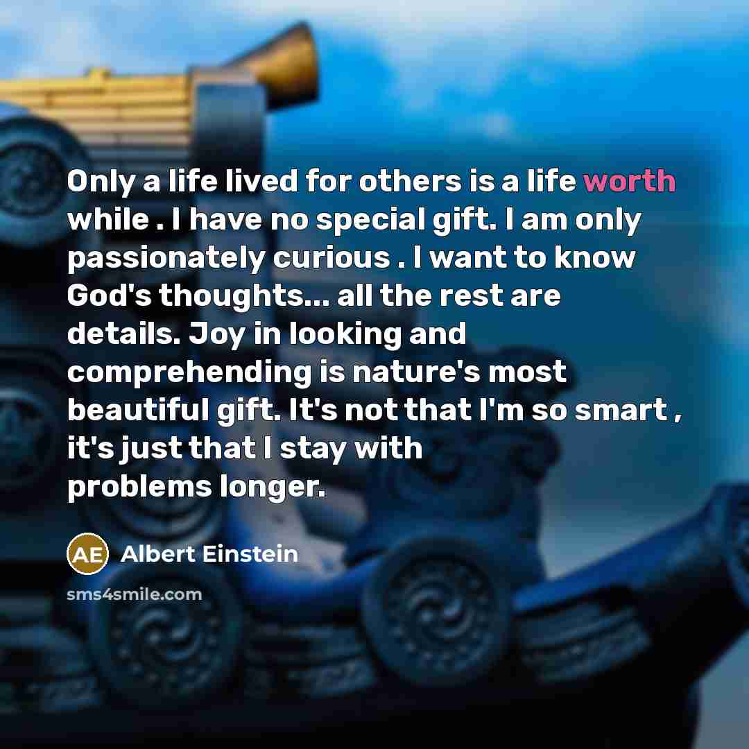 “Only a life lived for others is a life worth while . I have no special gift. I am only passionately curious . I want to know God's thoughts... all the rest are details. Joy in looking and comprehending is nature's most beautiful gift. It's not that I'm so smart , it's just that I stay with…” quote by Albert Einstein