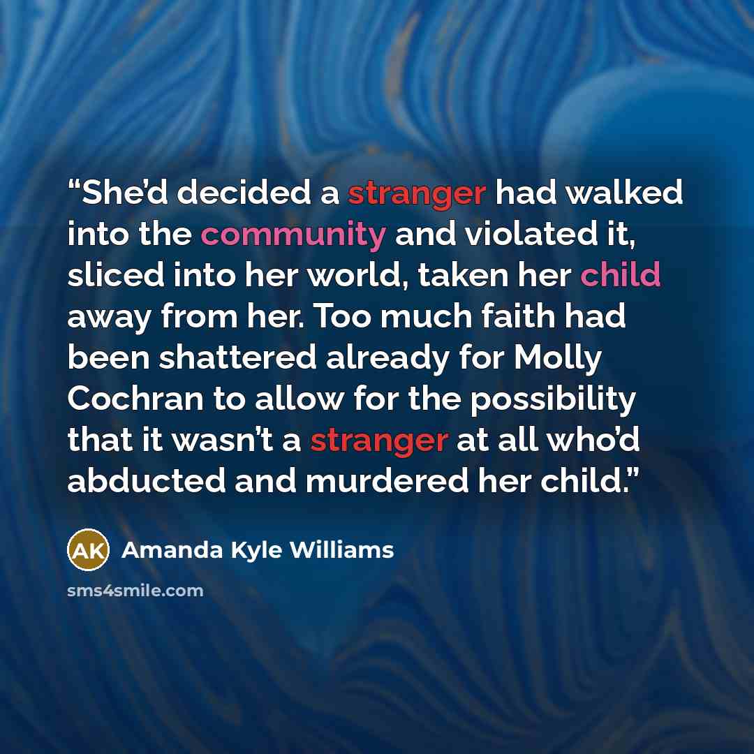 “She’d decided a stranger had walked into the community and violated it, sliced into her world, taken her child away from her. Too much faith had been shattered already for Molly Cochran to allow for the possibility that it wasn’t a stranger at all who’d abducted and murdered her child.” quote by Amanda Kyle Williams