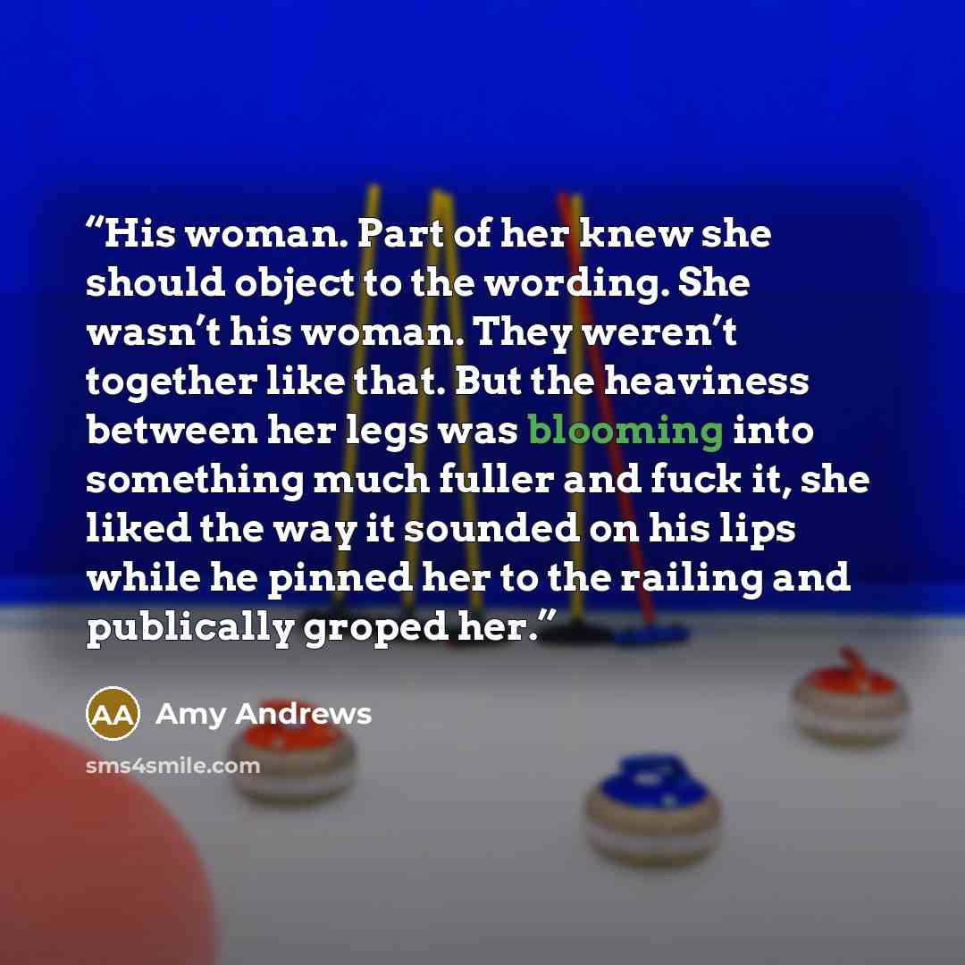 “His woman. Part of her knew she should object to the wording. She wasn’t his woman. They weren’t together like that. But the heaviness between her legs was blooming into something much fuller and fuck it, she liked the way it sounded on his lips while he pinned her to the railing and publically…” quote by Amy Andrews