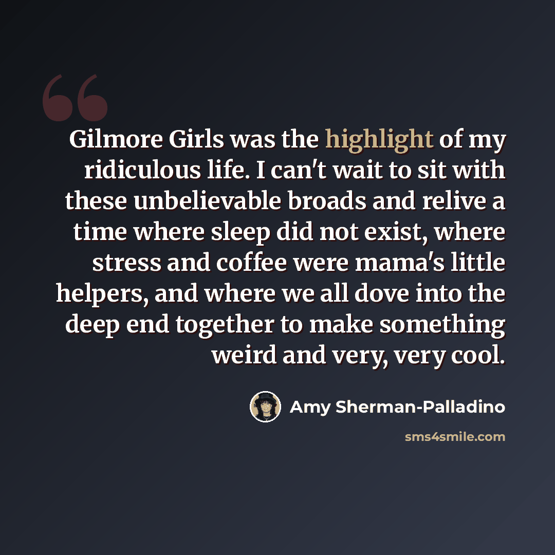 “Gilmore Girls was the highlight of my ridiculous life. I can't wait to sit with these unbelievable broads and relive a time where sleep did not exist, where stress and coffee were mama's little helpers, and where we all dove into the deep end together to make something weird and very, very cool.” quote by Amy Sherman-Palladino