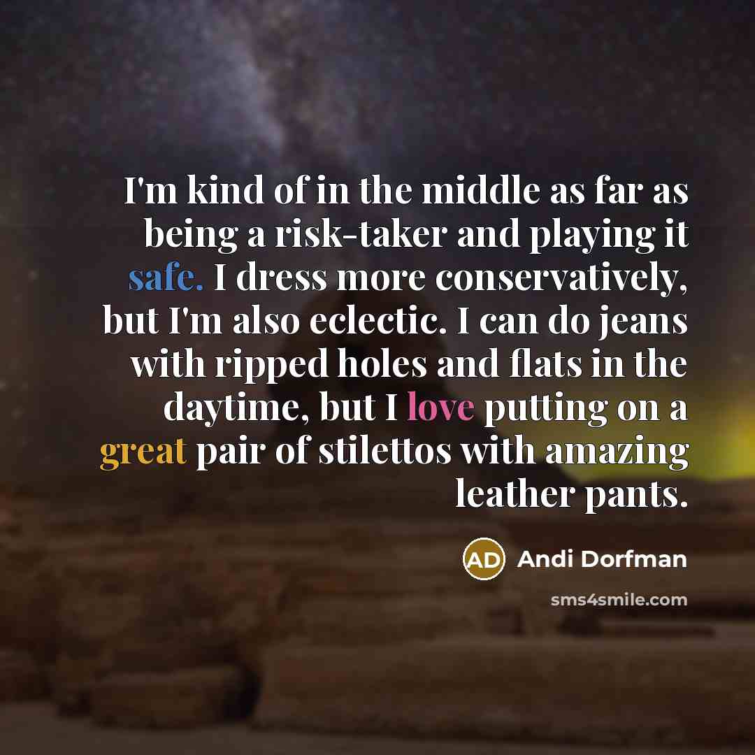 “I'm kind of in the middle as far as being a risk-taker and playing it safe. I dress more conservatively, but I'm also eclectic. I can do jeans with ripped holes and flats in the daytime, but I love putting on a great pair of stilettos with amazing leather pants.” quote by Andi Dorfman