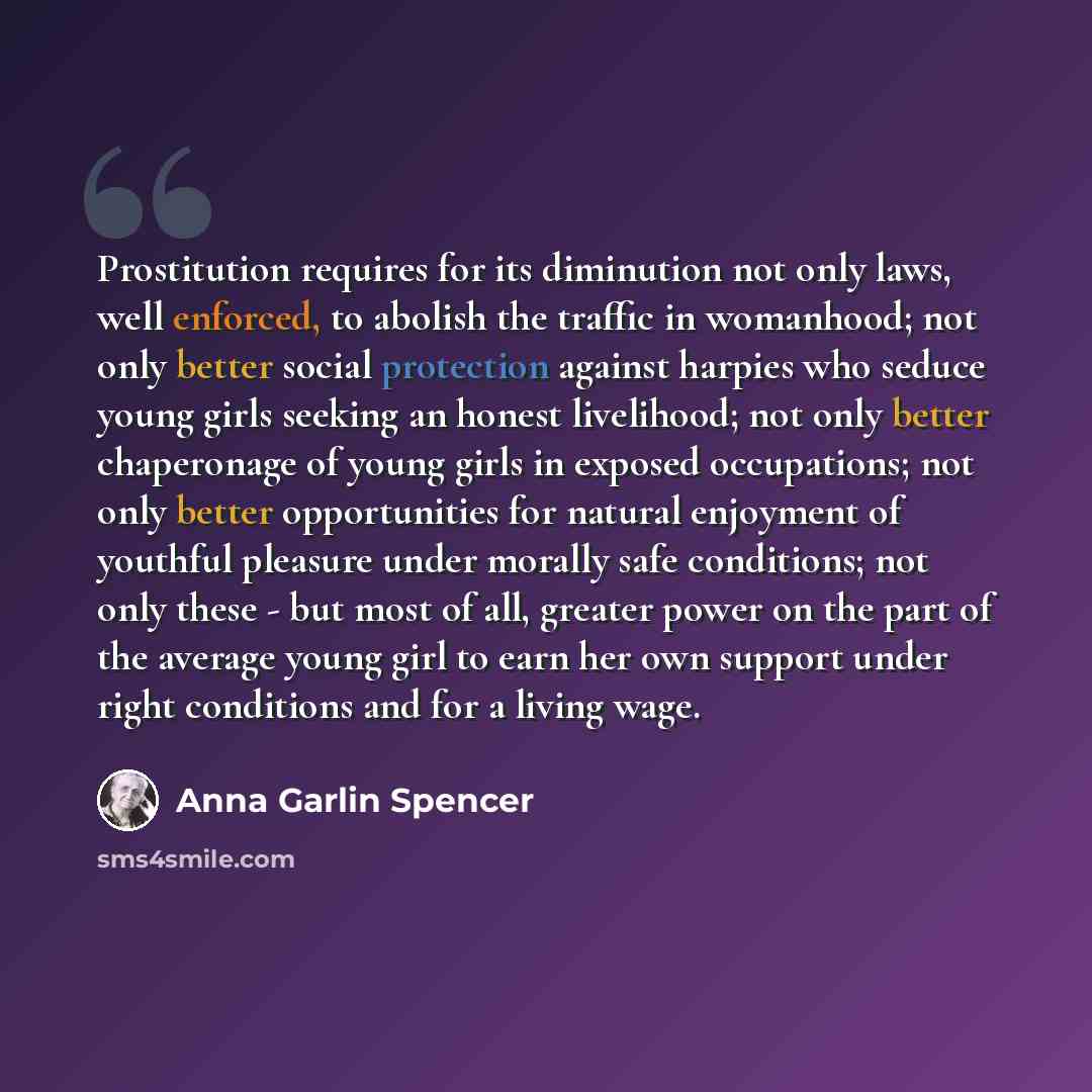 “Prostitution requires for its diminution not only laws, well enforced, to abolish the traffic in womanhood; not only better social protection against harpies who seduce young girls seeking an honest livelihood; not only better chaperonage of young girls in exposed occupations; not only better…” quote by Anna Garlin Spencer