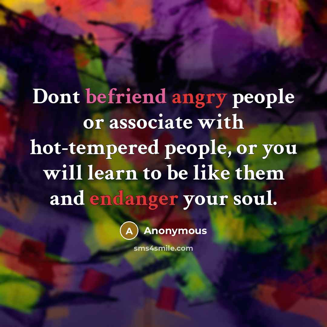 “Dont befriend angry people or associate with hot-tempered people, or you will learn to be like them and endanger your soul.” quote by Anonymous