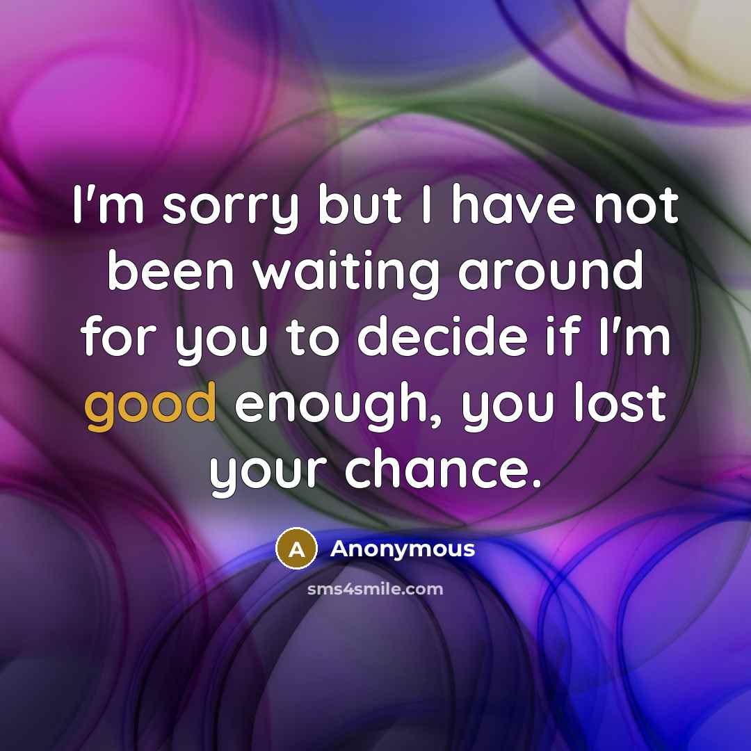 “I'm sorry but I have not been waiting around for you to decide if I'm good enough, you lost your chance.” quote by Anonymous