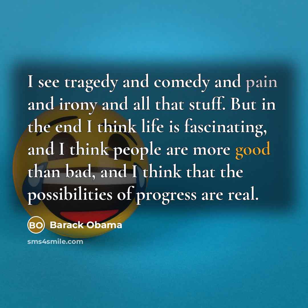 “I see tragedy and comedy and pain and irony and all that stuff. But in the end I think life is fascinating, and I think people are more good than bad, and I think that the possibilities of prog­ress are real.” quote by Barack Obama