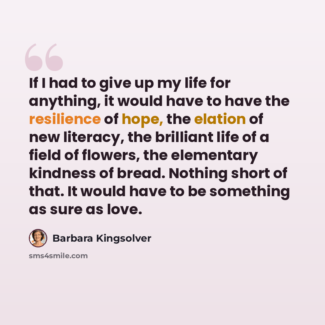 “If I had to give up my life for anything, it would have to have the resilience of hope, the elation of new literacy, the brilliant life of a field of flowers, the elementary kindness of bread. Nothing short of that. It would have to be something as sure as love.” quote by Barbara Kingsolver