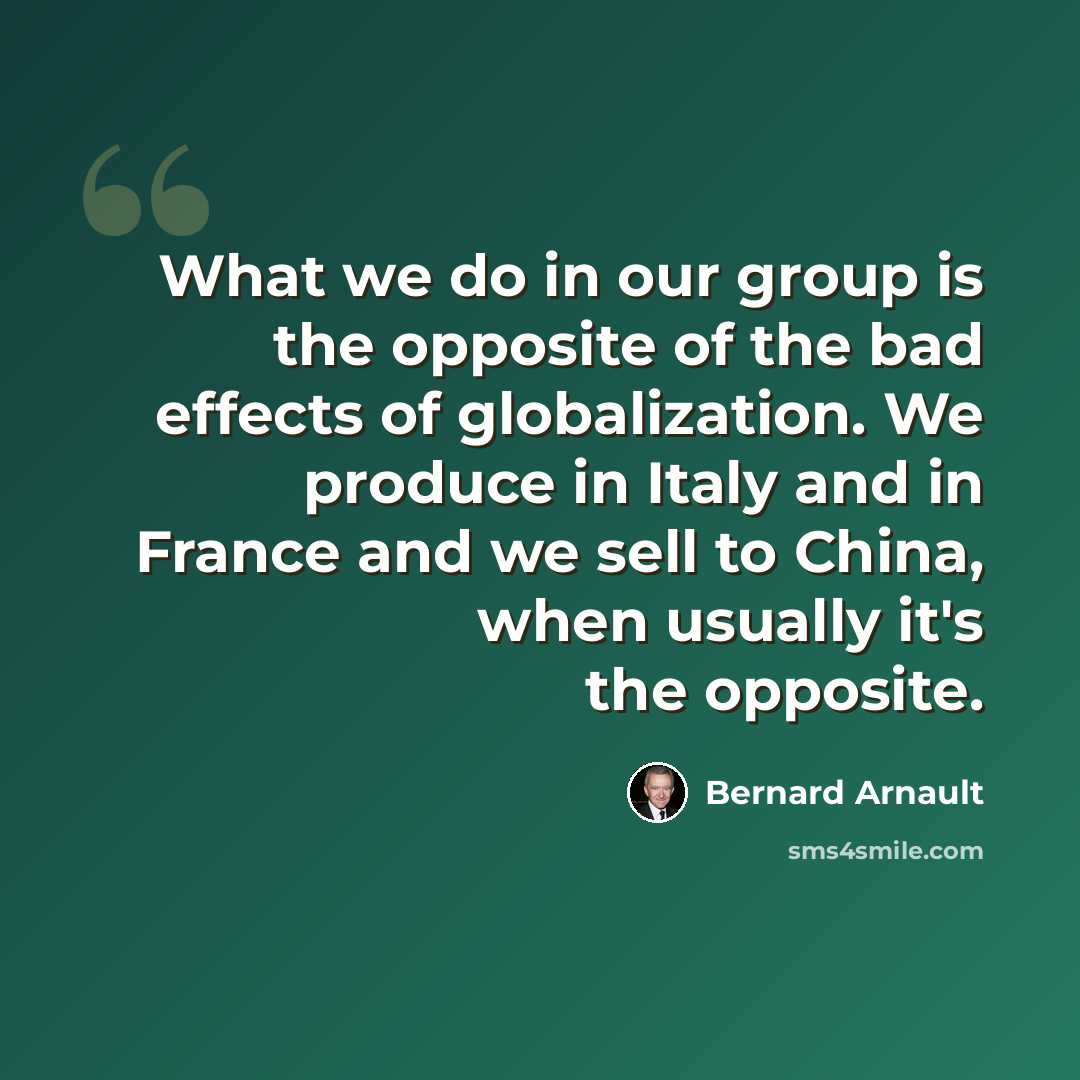 “What we do in our group is the opposite of the bad effects of globalization. We produce in Italy and in France and we sell to China, when usually it's the opposite.” quote by Bernard Arnault