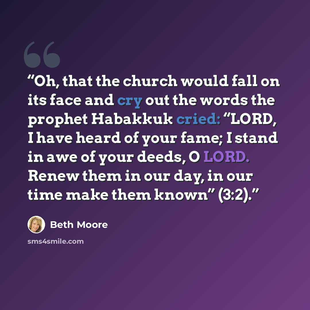 “Oh, that the church would fall on its face and cry out the words the prophet Habakkuk cried: “LORD, I have heard of your fame; I stand in awe of your deeds, O LORD. Renew them in our day, in our time make them known” (3:2).” quote by Beth Moore