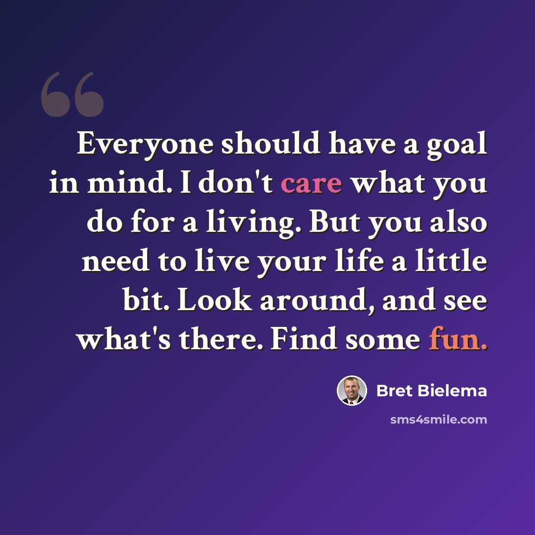“Everyone should have a goal in mind. I don't care what you do for a living. But you also need to live your life a little bit. Look around, and see what's there. Find some fun.” quote by Bret Bielema