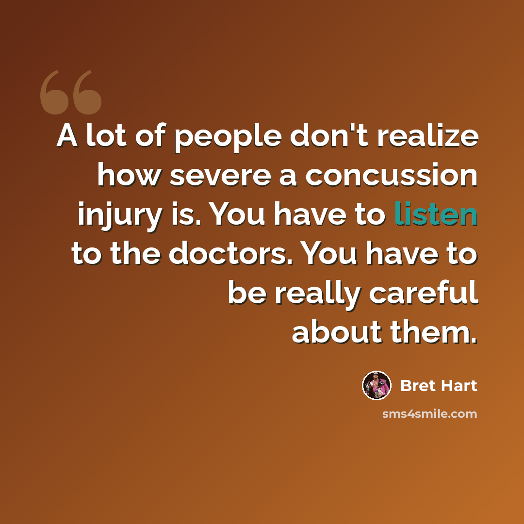 “A lot of people don't realize how severe a concussion injury is. You have to listen to the doctors. You have to be really careful about them.” quote by Bret Hart
