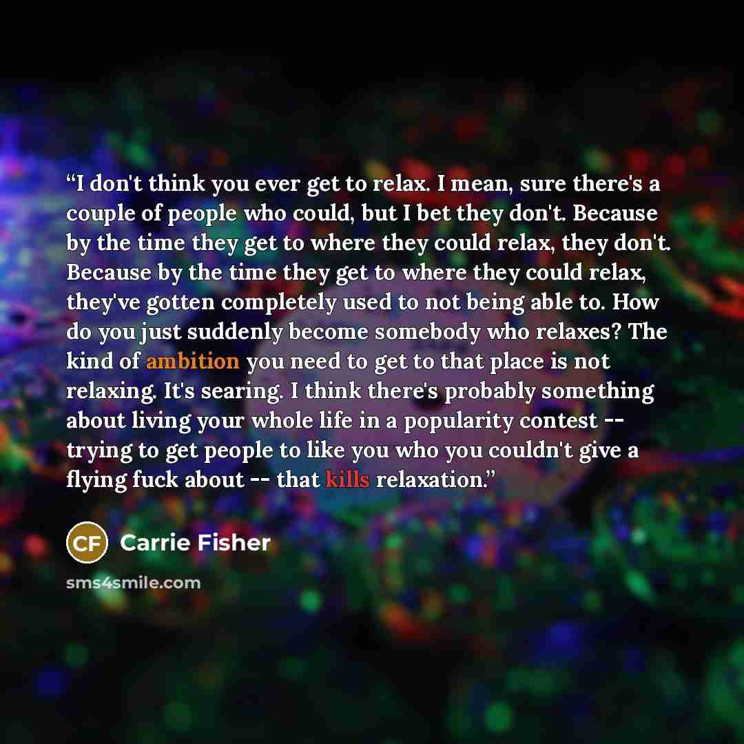 “I don't think you ever get to relax. I mean, sure there's a couple of people who could, but I bet they don't. Because by the time they get to where they could relax, they don't. Because by the time they get to where they could relax, they've gotten completely used to not being able to. How do you…” quote by Carrie Fisher