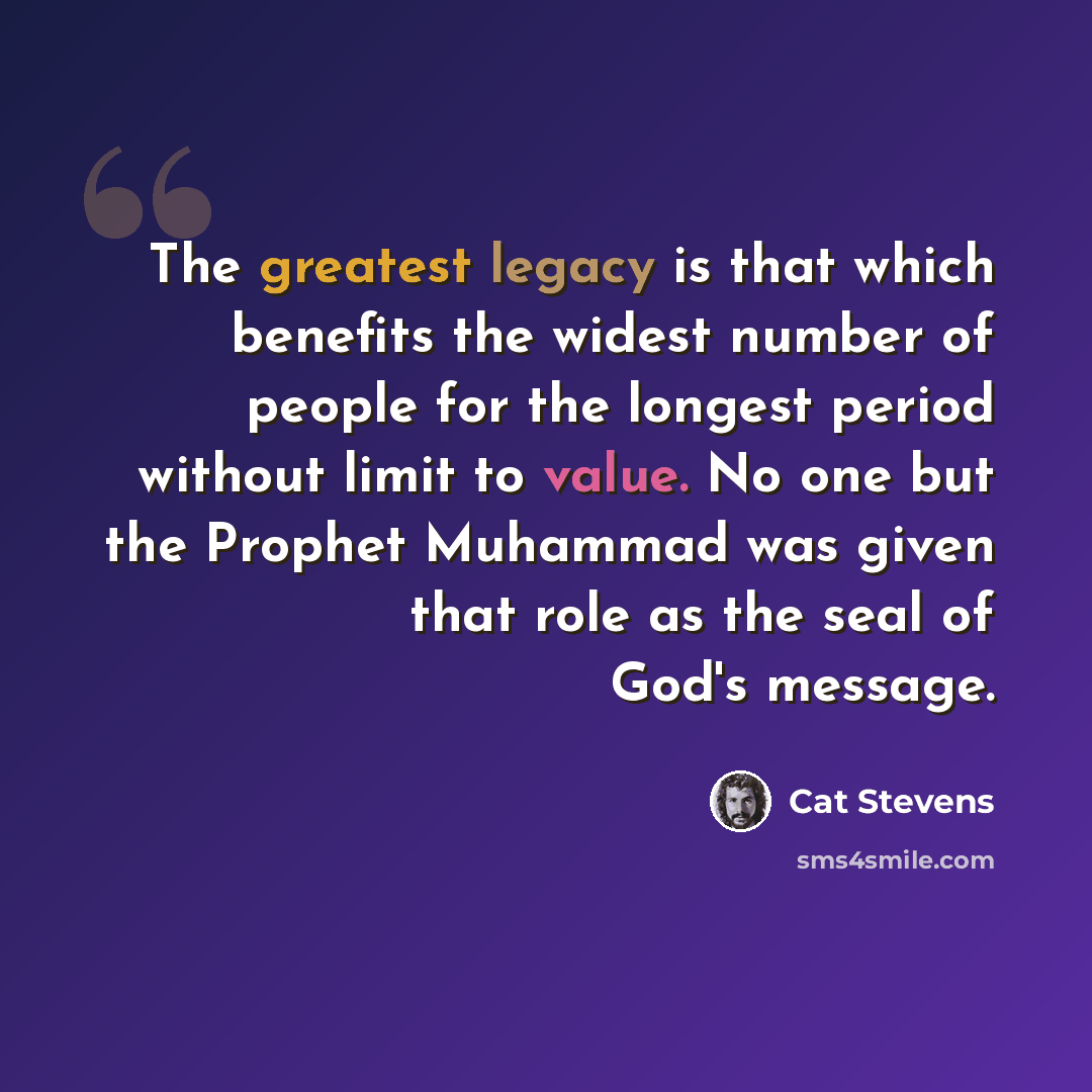 “The greatest legacy is that which benefits the widest number of people for the longest period without limit to value. No one but the Prophet Muhammad was given that role as the seal of God's message.” quote by Cat Stevens