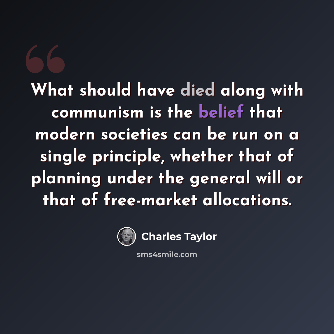 “What should have died along with communism is the belief that modern societies can be run on a single principle, whether that of planning under the general will or that of free-market allocations.” quote by Charles Taylor