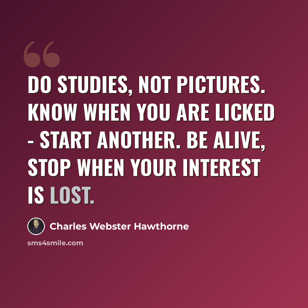 “Do studies, not pictures. Know when you are licked - start another. Be alive, stop when your interest is lost.” quote by Charles Webster Hawthorne