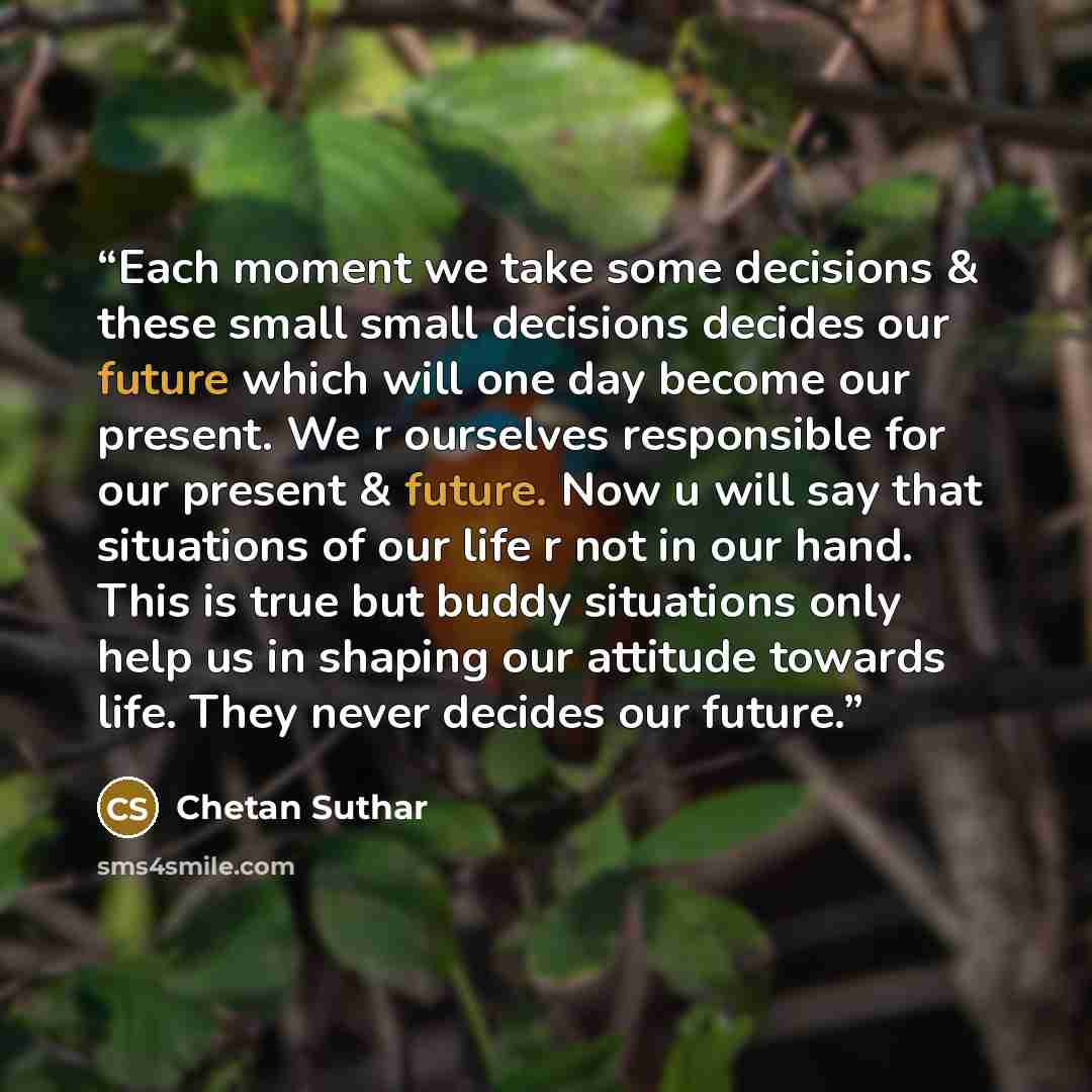 “Each moment we take some decisions & these small small decisions decides our future which will one day become our present. We r ourselves responsible for our present & future. Now u will say that situations of our life r not in our hand. This is true but buddy situations only help us in shaping…” quote by Chetan Suthar
