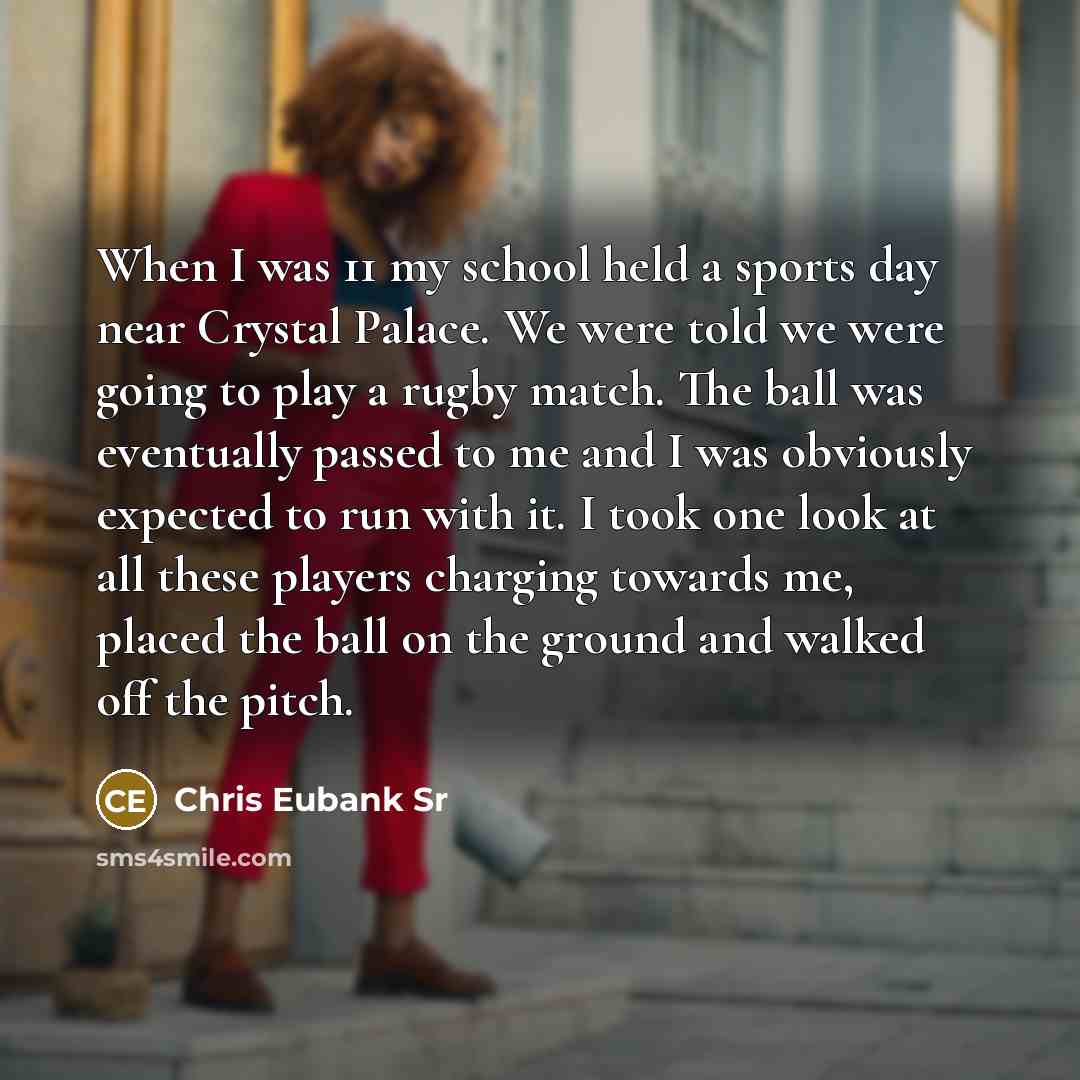 “When I was 11 my school held a sports day near Crystal Palace. We were told we were going to play a rugby match. The ball was eventually passed to me and I was obviously expected to run with it. I took one look at all these players charging towards me, placed the ball on the ground and walked off…” quote by Chris Eubank Sr