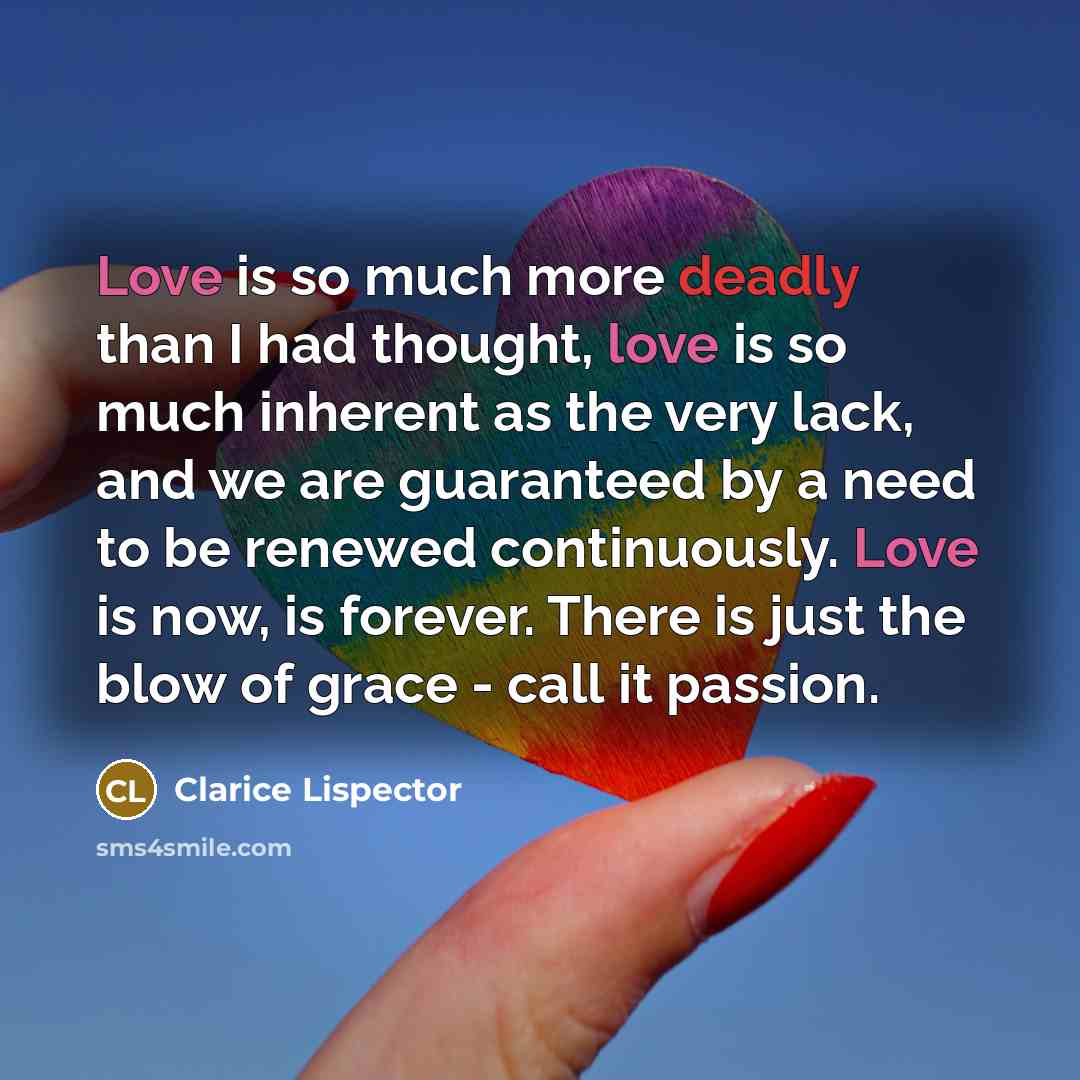 “Love is so much more deadly than I had thought, love is so much inherent as the very lack, and we are guaranteed by a need to be renewed continuously. Love is now, is forever. There is just the blow of grace - call it passion.” quote by Clarice Lispector