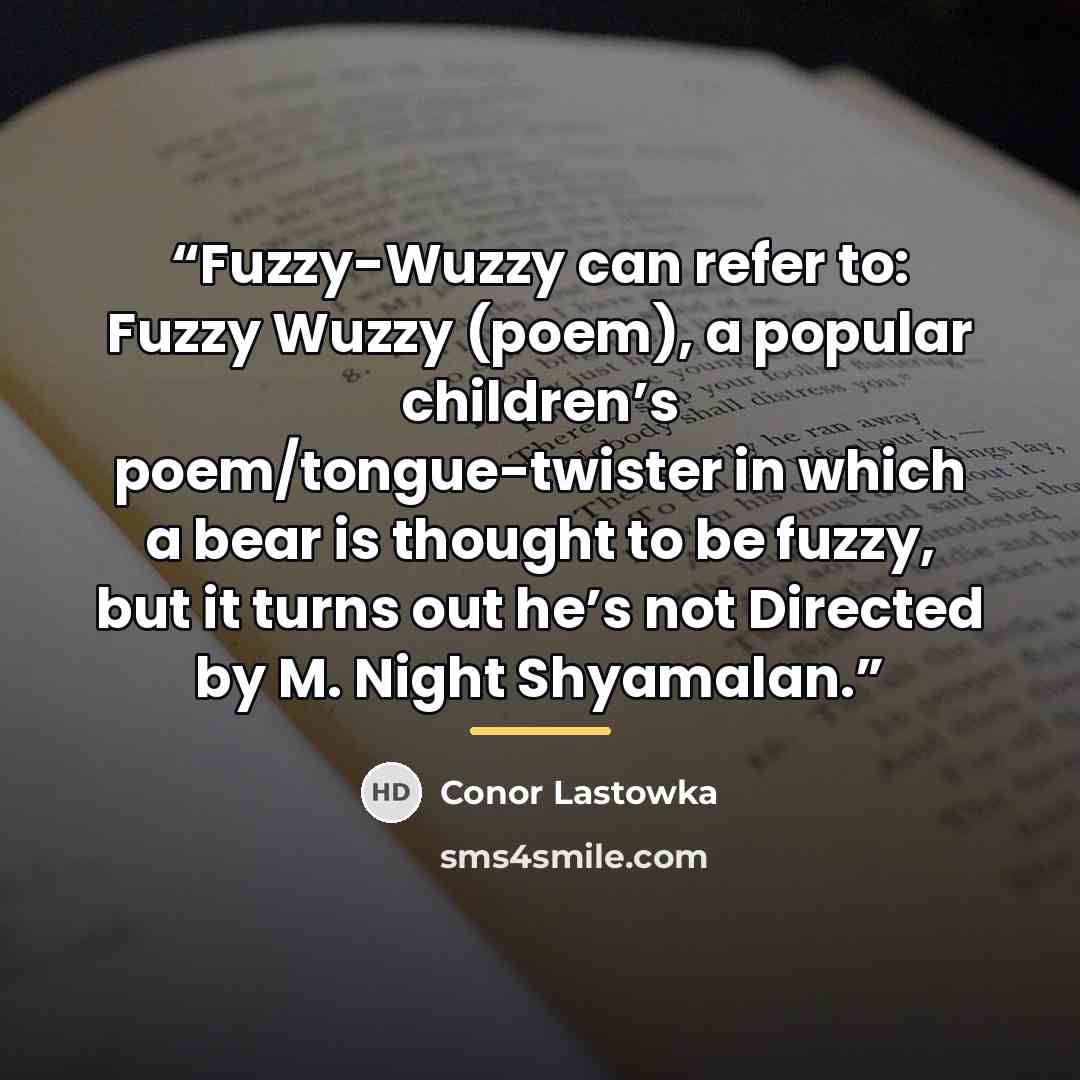 “Fuzzy-Wuzzy can refer to: Fuzzy Wuzzy (poem), a popular children’s poem/tongue-twister in which a bear is thought to be fuzzy, but it turns out he’s not Directed by M. Night Shyamalan.” quote by Conor Lastowka