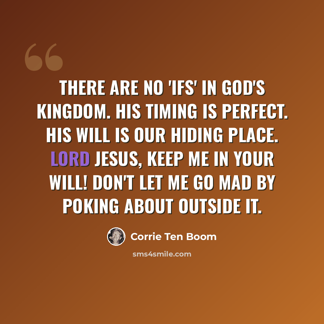 “There are no 'ifs' in God's Kingdom. His timing is perfect. His will is our hiding place. Lord Jesus, keep me in Your will! Don't let me go mad by poking about outside it.” quote by Corrie Ten Boom