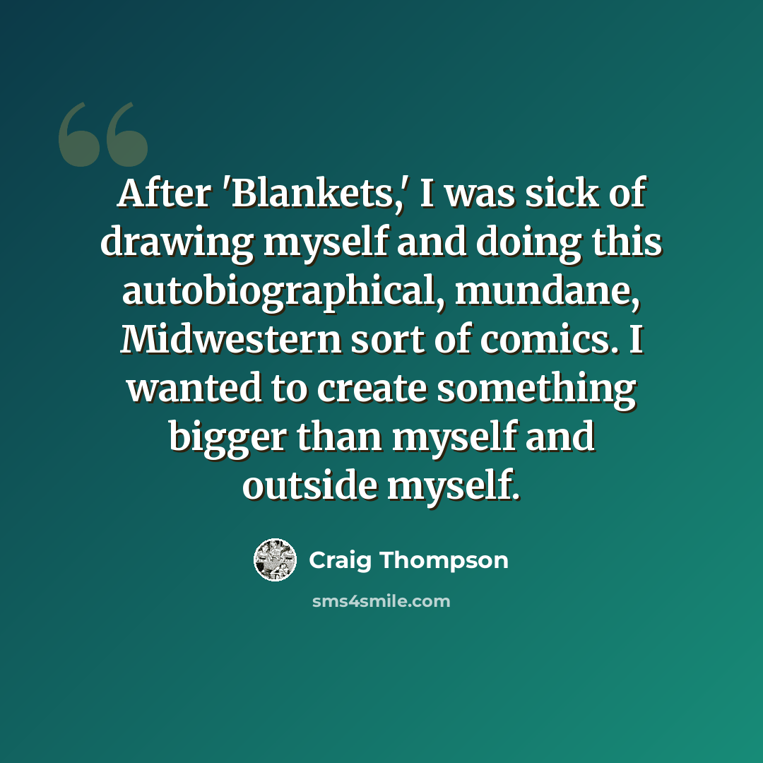 “After 'Blankets,' I was sick of drawing myself and doing this autobiographical, mundane, Midwestern sort of comics. I wanted to create something bigger than myself and outside myself.” quote by Craig Thompson