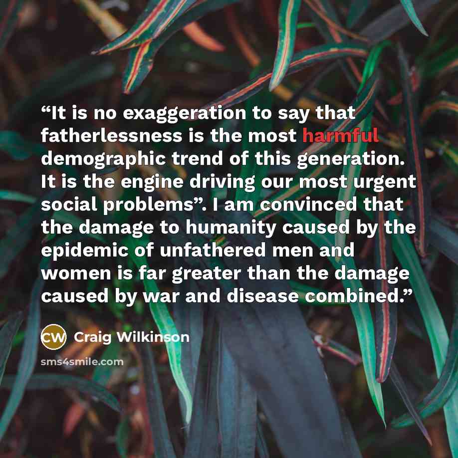 “It is no exaggeration to say that fatherlessness is the most harmful demographic trend of this generation. It is the engine driving our most urgent social problems”. I am convinced that the damage to humanity caused by the epidemic of unfathered men and women is far greater than the damage caused…” quote by Craig Wilkinson