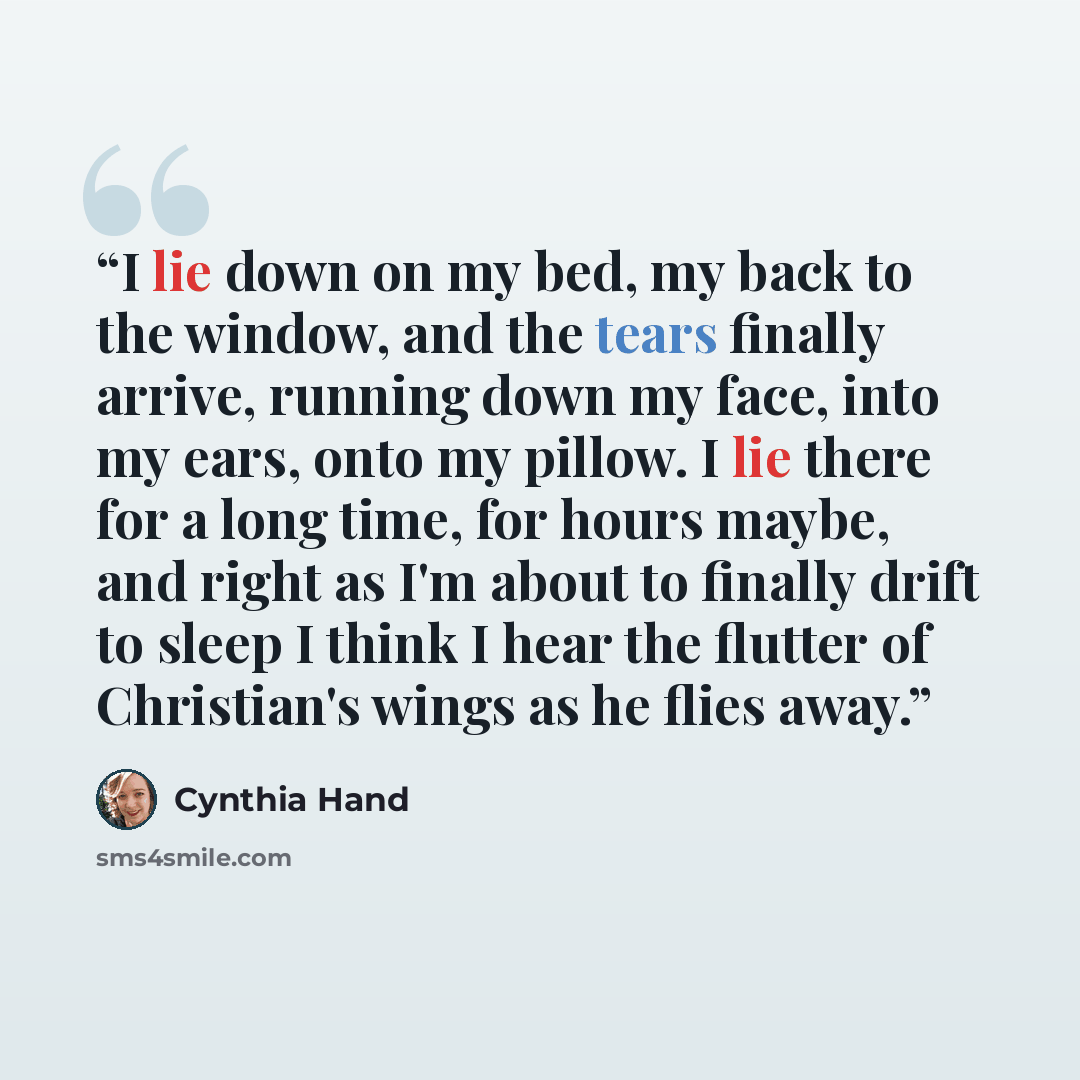 “I lie down on my bed, my back to the window, and the tears finally arrive, running down my face, into my ears, onto my pillow. I lie there for a long time, for hours maybe, and right as I'm about to finally drift to sleep I think I hear the flutter of Christian's wings as he flies away.” quote by Cynthia Hand