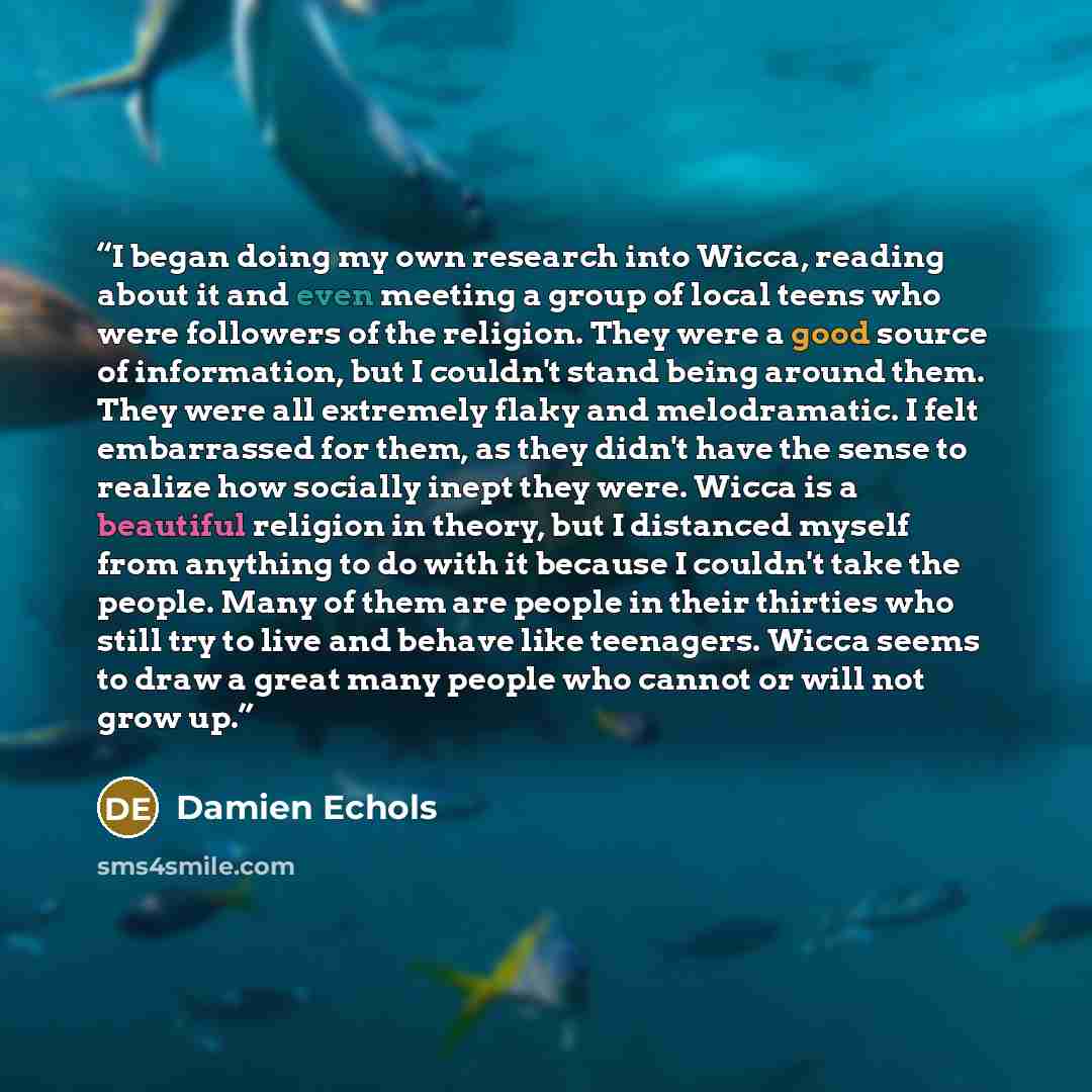 “I began doing my own research into Wicca, reading about it and even meeting a group of local teens who were followers of the religion. They were a good source of information, but I couldn't stand being around them. They were all extremely flaky and melodramatic. I felt embarrassed for them, as…” quote by Damien Echols