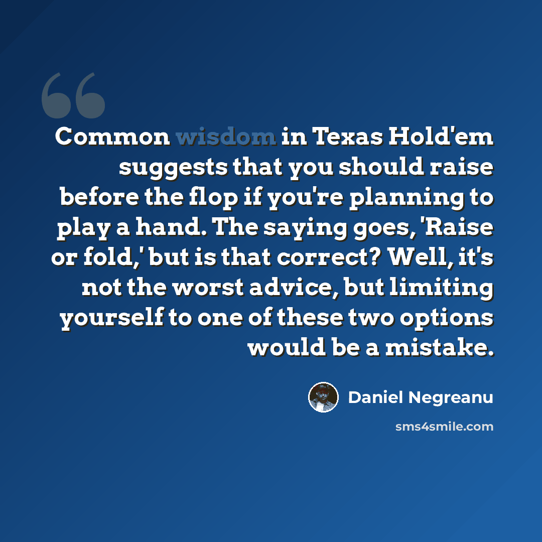 “Common wisdom in Texas Hold'em suggests that you should raise before the flop if you're planning to play a hand. The saying goes, 'Raise or fold,' but is that correct? Well, it's not the worst advice, but limiting yourself to one of these two options would be a mistake.” quote by Daniel Negreanu