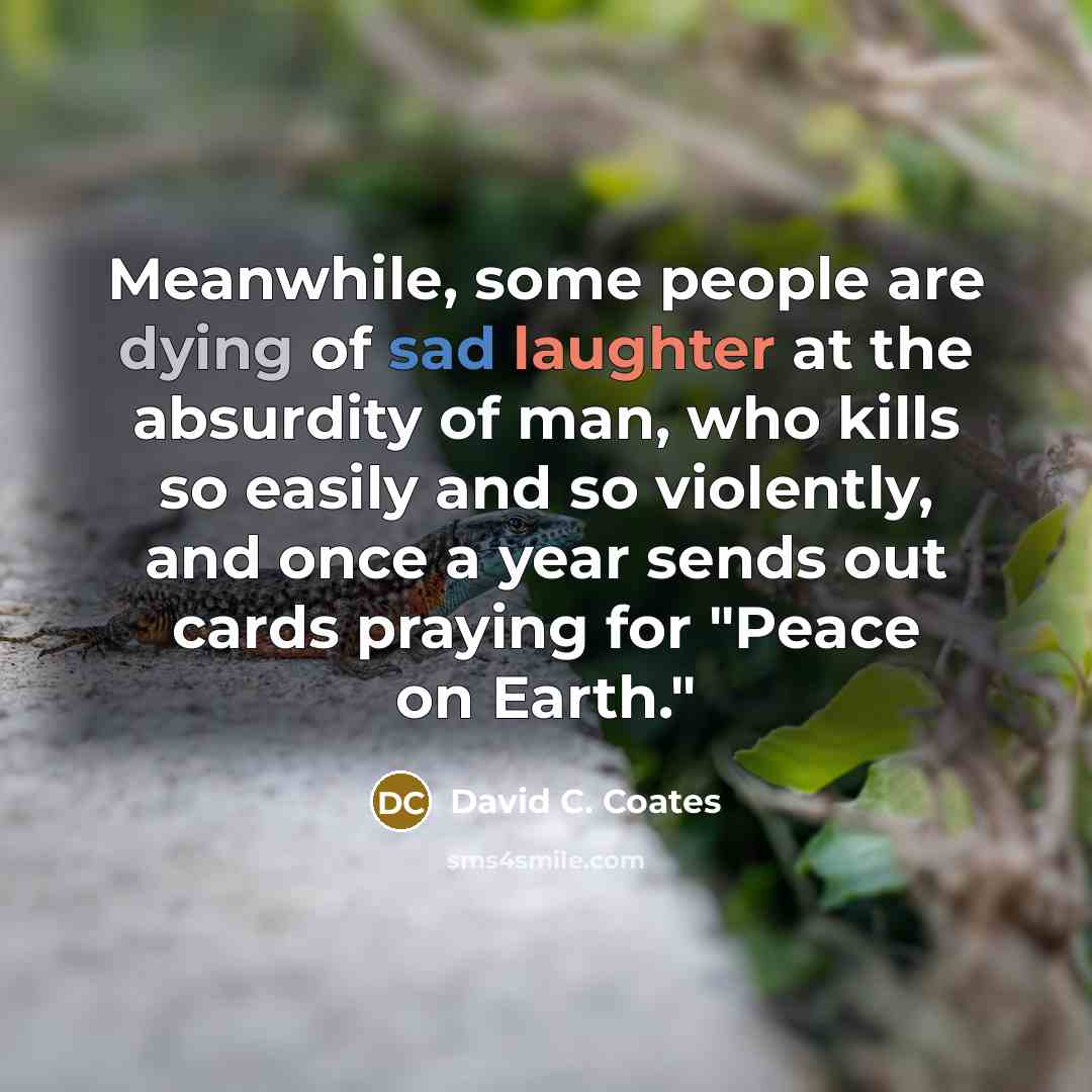 “Meanwhile, some people are dying of sad laughter at the absurdity of man, who kills so easily and so violently, and once a year sends out cards praying for "Peace on Earth."” quote by David C. Coates