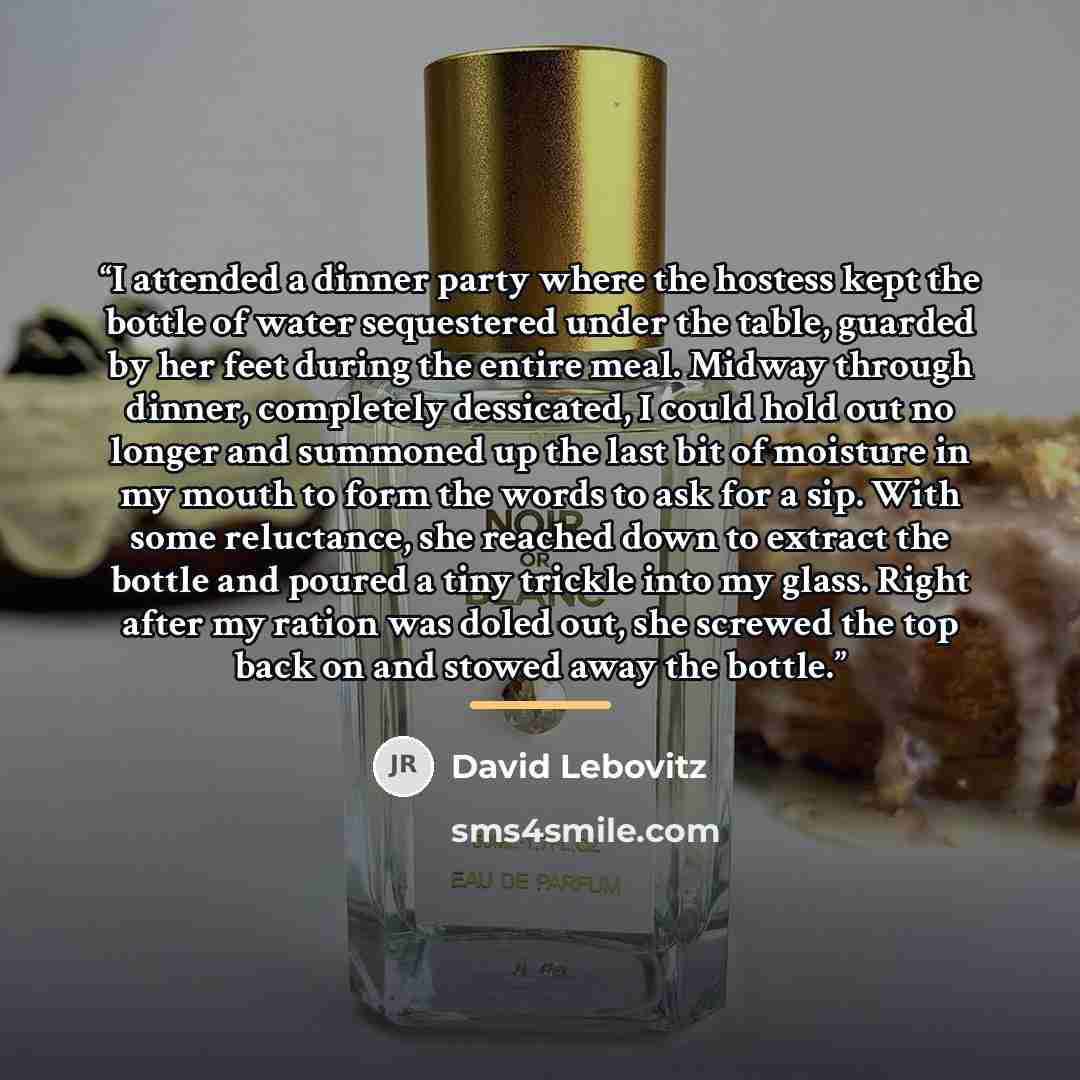 “I attended a dinner party where the hostess kept the bottle of water sequestered under the table, guarded by her feet during the entire meal. Midway through dinner, completely dessicated, I could hold out no longer and summoned up the last bit of moisture in my mouth to form the words to ask for a…” quote by David Lebovitz