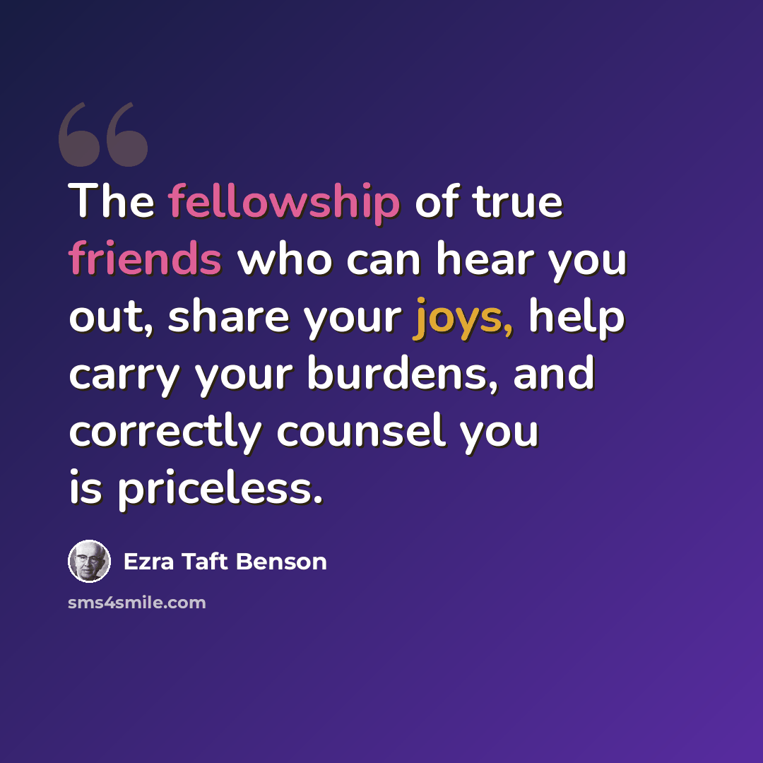“The fellowship of true friends who can hear you out, share your joys, help carry your burdens, and correctly counsel you is priceless.” quote by Ezra Taft Benson