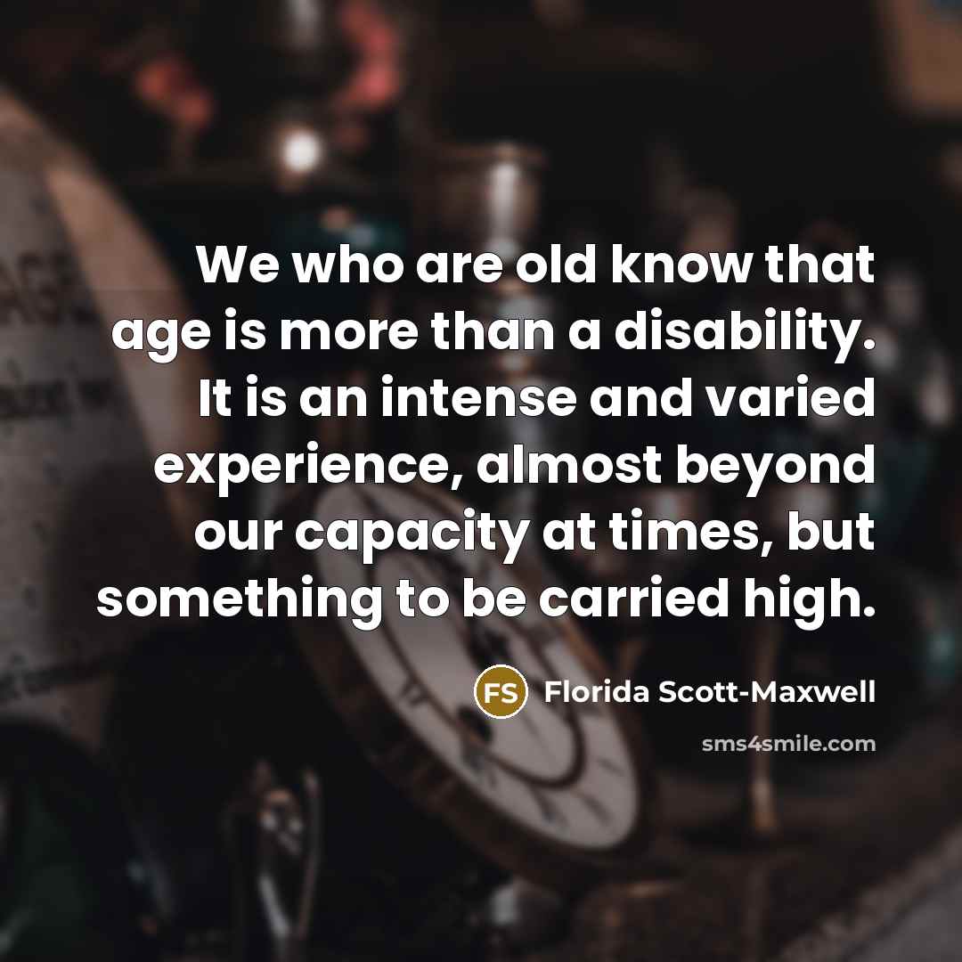 “We who are old know that age is more than a disability. It is an intense and varied experience, almost beyond our capacity at times, but something to be carried high.” quote by Florida Scott-Maxwell