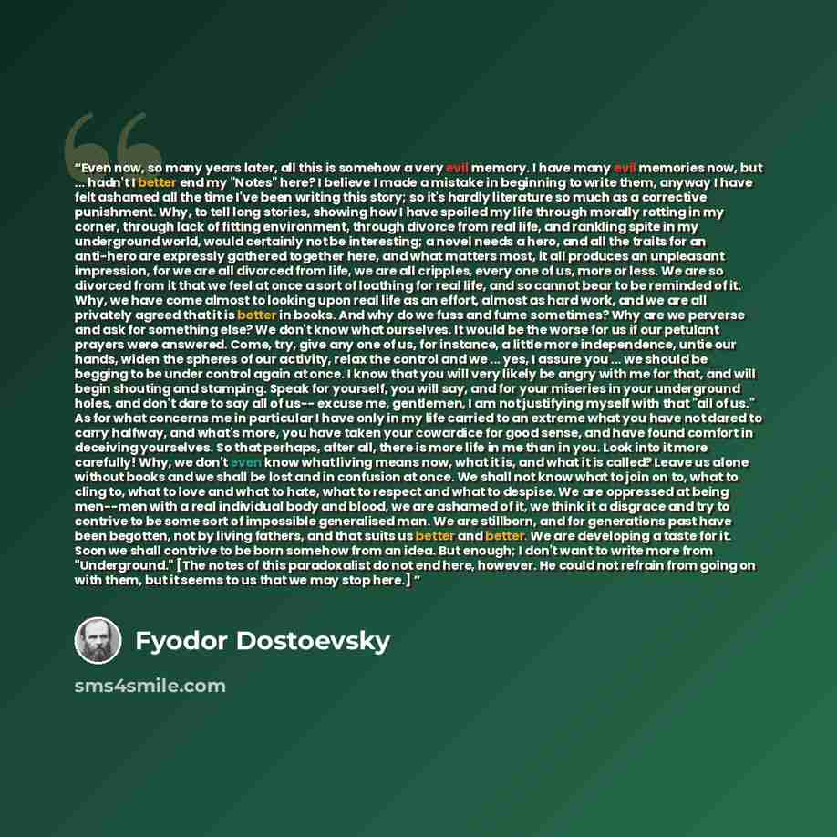 “Even now, so many years later, all this is somehow a very evil memory. I have many evil memories now, but ... hadn't I better end my "Notes" here? I believe I made a mistake in beginning to write them, anyway I have felt ashamed all the time I've been writing this story; so it's hardly literature…” quote by Fyodor Dostoevsky