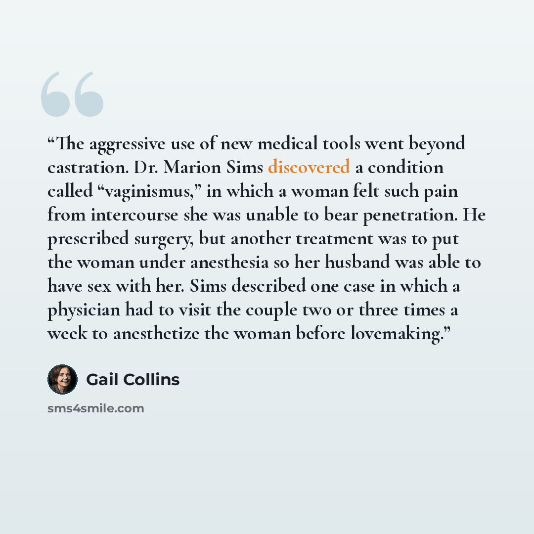“The aggressive use of new medical tools went beyond castration. Dr. Marion Sims discovered a condition called “vaginismus,” in which a woman felt such pain from intercourse she was unable to bear penetration. He prescribed surgery, but another treatment was to put the woman under anesthesia so her…” quote by Gail Collins