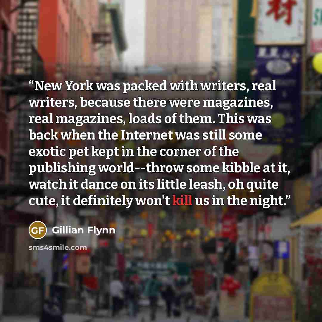“New York was packed with writers, real writers, because there were magazines, real magazines, loads of them. This was back when the Internet was still some exotic pet kept in the corner of the publishing world--throw some kibble at it, watch it dance on its little leash, oh quite cute, it…” quote by Gillian Flynn