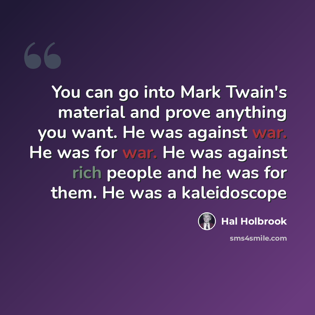 “You can go into Mark Twain's material and prove anything you want. He was against war. He was for war. He was against rich people and he was for them. He was a kaleidoscope” quote by Hal Holbrook