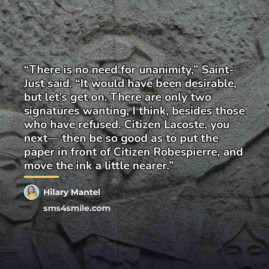 “There is no need for unanimity,” Saint- Just said. “It would have been desirable, but let’s get on. There are only two signatures wanting, I think, besides those who have refused. Citizen Lacoste, you next— then be so good as to put the paper in front of Citizen Robespierre, and move the ink a…” quote by Hilary Mantel