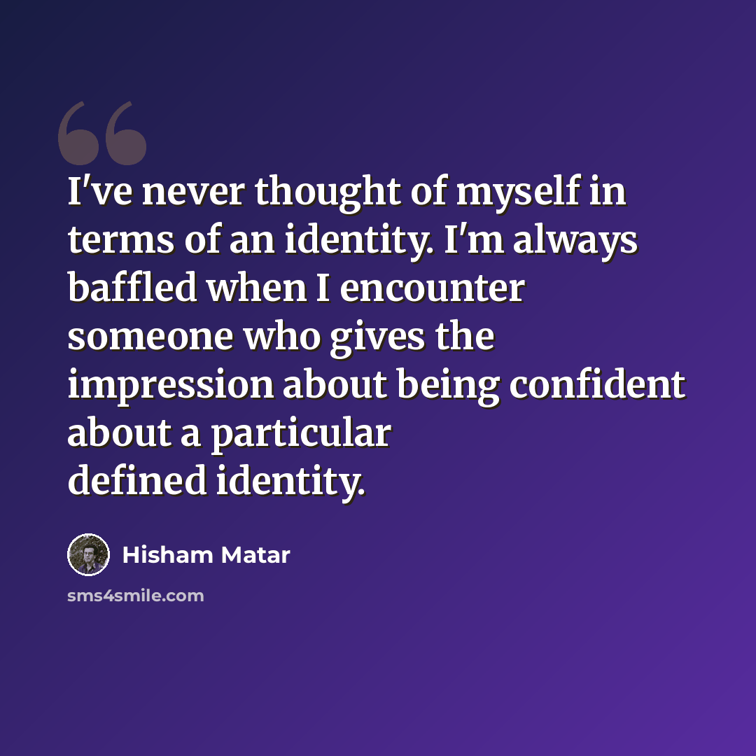 “I've never thought of myself in terms of an identity. I'm always baffled when I encounter someone who gives the impression about being confident about a particular defined identity.” quote by Hisham Matar