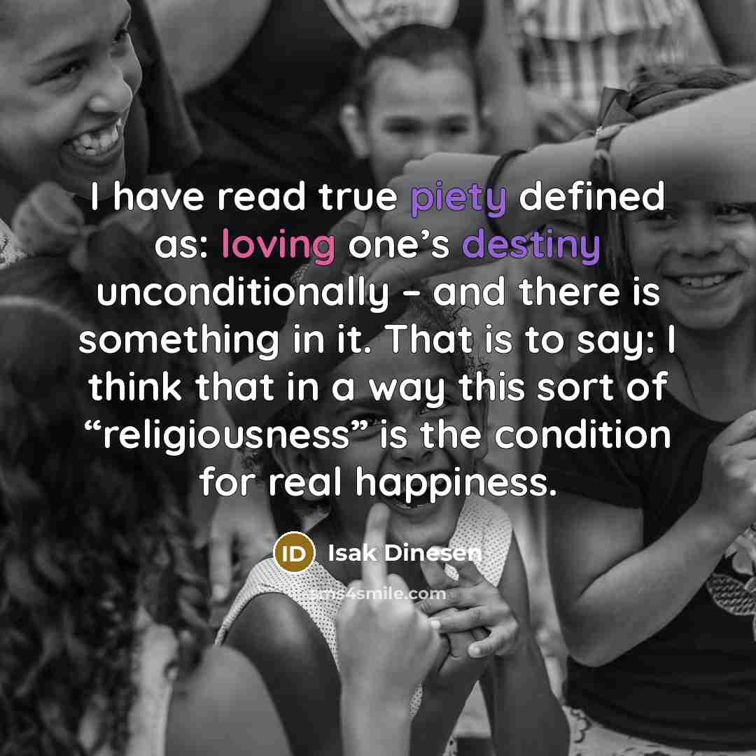 “I have read true piety defined as: loving one’s destiny unconditionally – and there is something in it. That is to say: I think that in a way this sort of “religiousness” is the condition for real happiness.” quote by Isak Dinesen