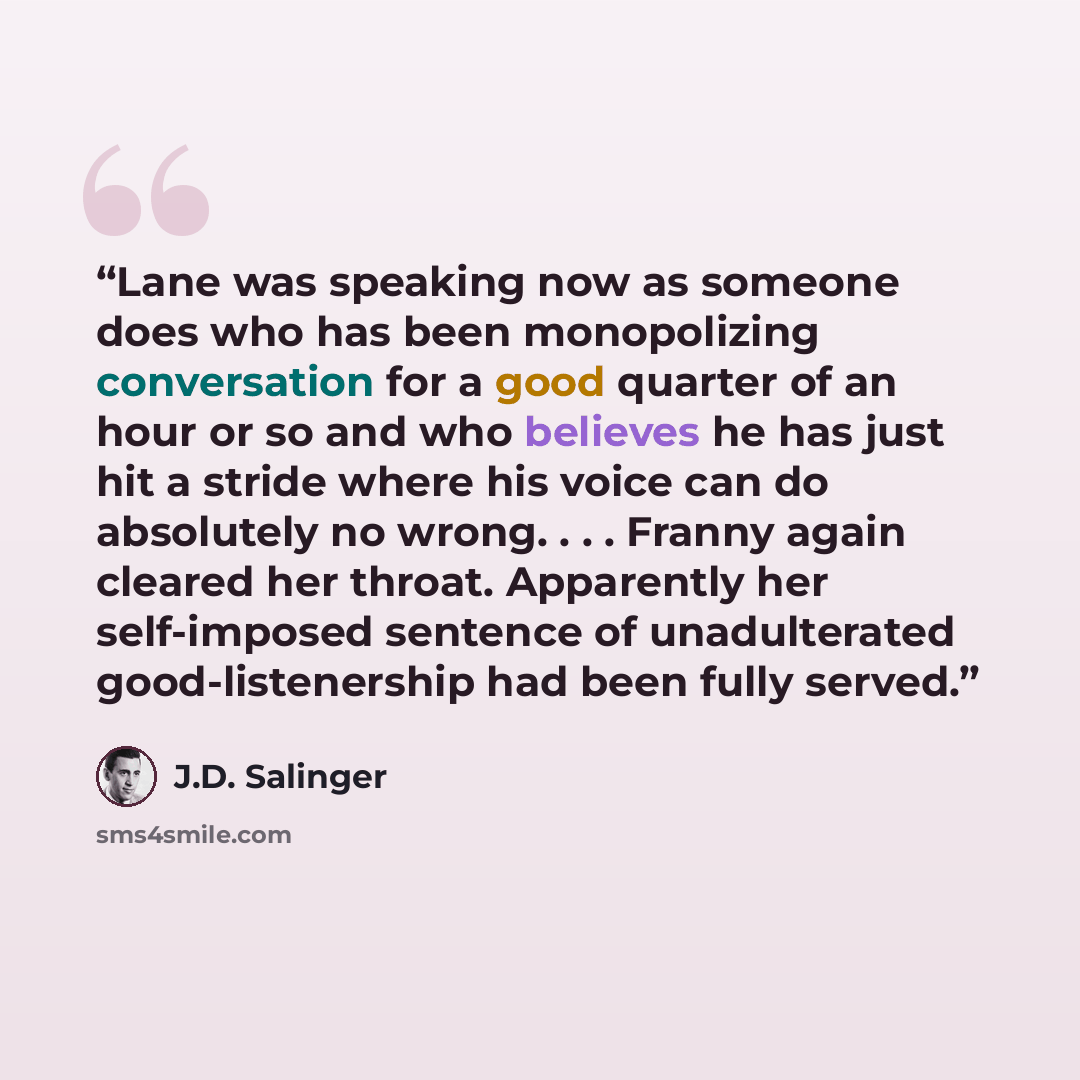 “Lane was speaking now as someone does who has been monopolizing conversation for a good quarter of an hour or so and who believes he has just hit a stride where his voice can do absolutely no wrong. . . . Franny again cleared her throat. Apparently her self-imposed sentence of unadulterated…” quote by J.D. Salinger